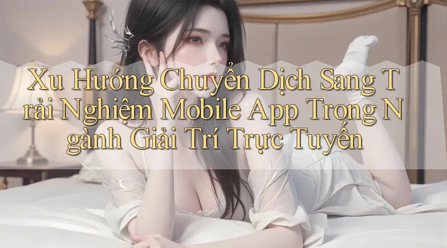 Xu Hướng Chuyển Dịch Sang Trải Nghiệm Mobile App Trong Ngành Giải Trí Trực Tuyến