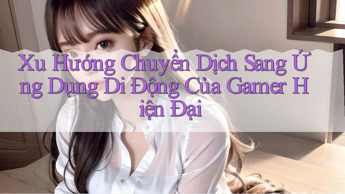 Xu Hướng Chuyển Dịch Sang Ứng Dụng Di Động Của Gamer Hiện Đại Xu Hướng Chuyển Dịch Sang Ứng Dụng Di Động Của Gamer Hiện Đại