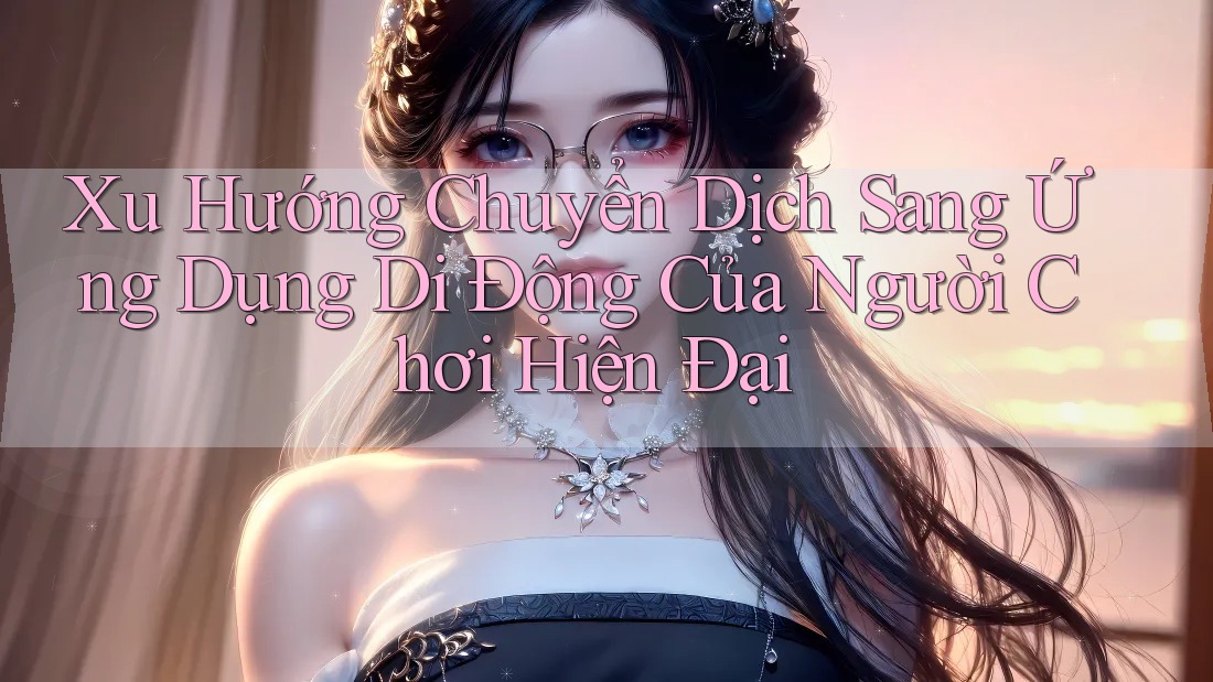 Xu Hướng Chuyển Dịch Sang Ứng Dụng Di Động Của Người Chơi Hiện Đại