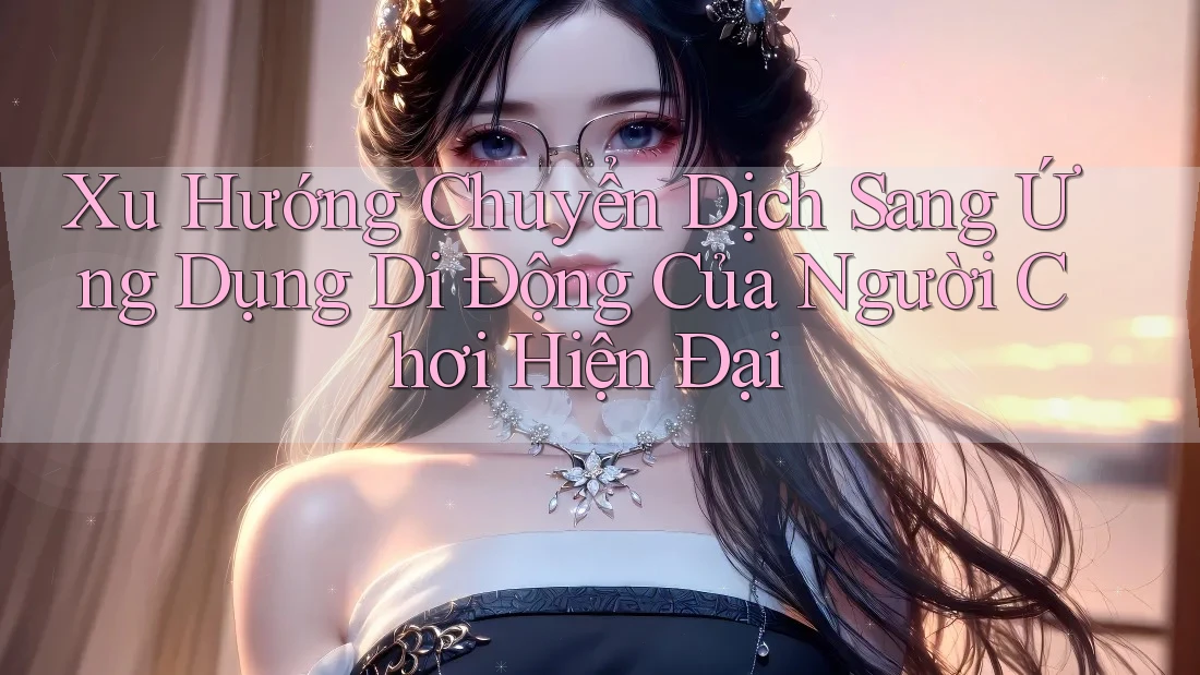 Xu Hướng Chuyển Dịch Sang Ứng Dụng Di Động Của Người Chơi Hiện Đại