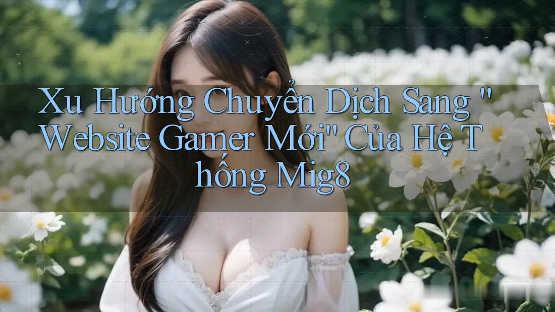 Xu Hướng Chuyển Dịch Sang “Website Gamer Mới” Của Hệ Thống Mig8