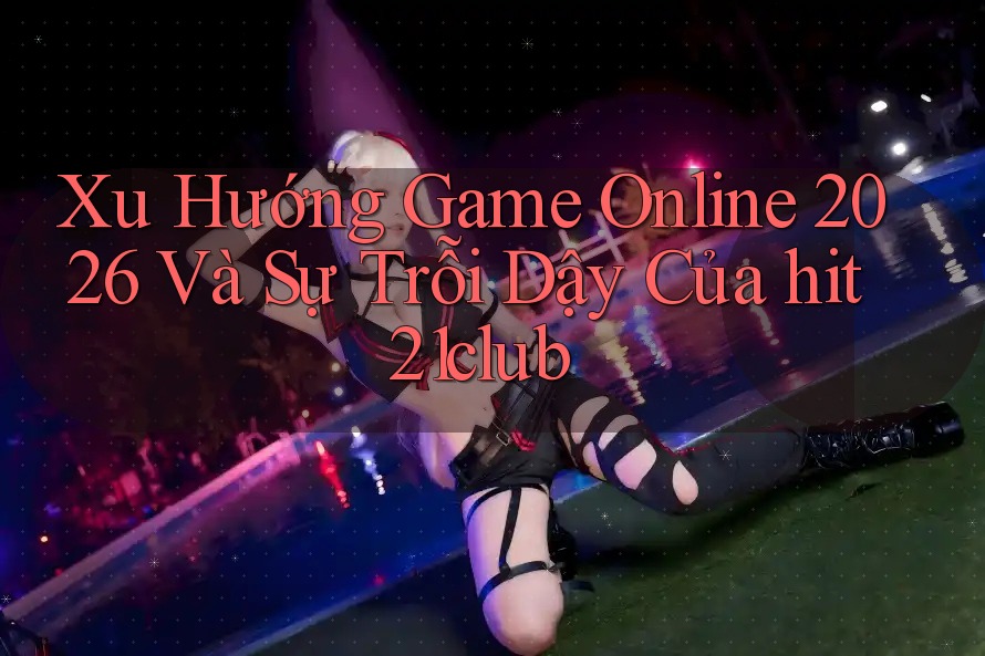 Xu Hướng Game Online 2026 Và Sự Trỗi Dậy Của hit21club