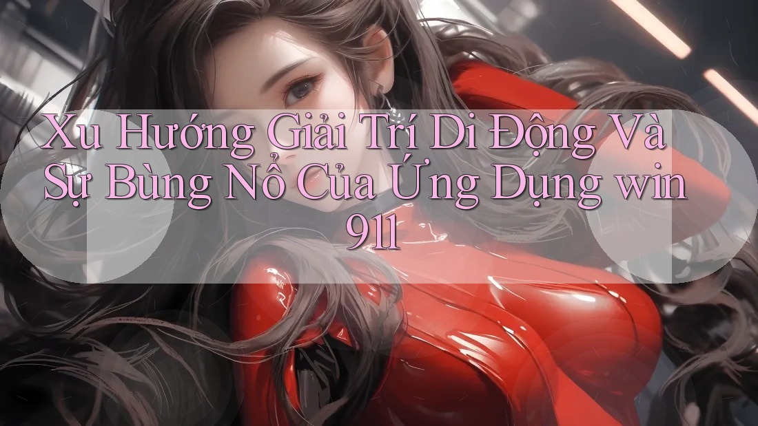 Xu Hướng Giải Trí Di Động Và Sự Bùng Nổ Của Ứng Dụng win911