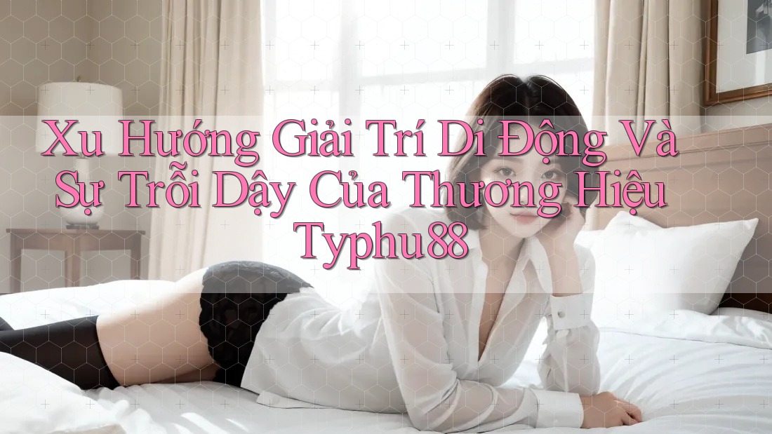Xu Hướng Giải Trí Di Động Và Sự Trỗi Dậy Của Thương Hiệu Typhu88