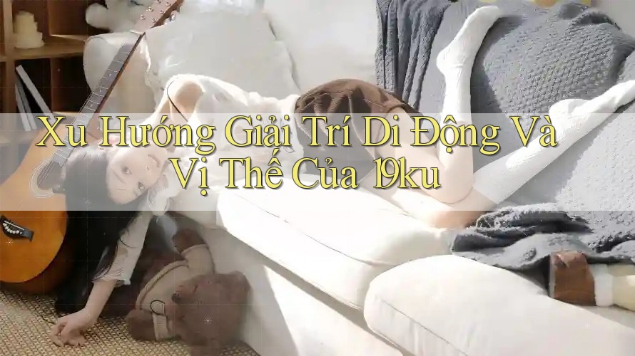 Xu Hướng Giải Trí Di Động Và Vị Thế Của 19ku Xu Hướng Giải Trí Di Động Và Vị Thế Của 19ku