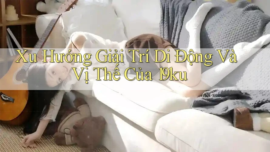 Xu Hướng Giải Trí Di Động Và Vị Thế Của 19ku Xu Hướng Giải Trí Di Động Và Vị Thế Của 19ku