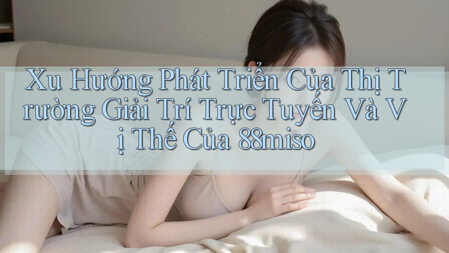Xu Hướng Phát Triển Của Thị Trường Giải Trí Trực Tuyến Và Vị Thế Của 88miso Xu Hướng Phát Triển Của Thị Trường Giải Trí Trực Tuyến Và Vị Thế Của 88miso
