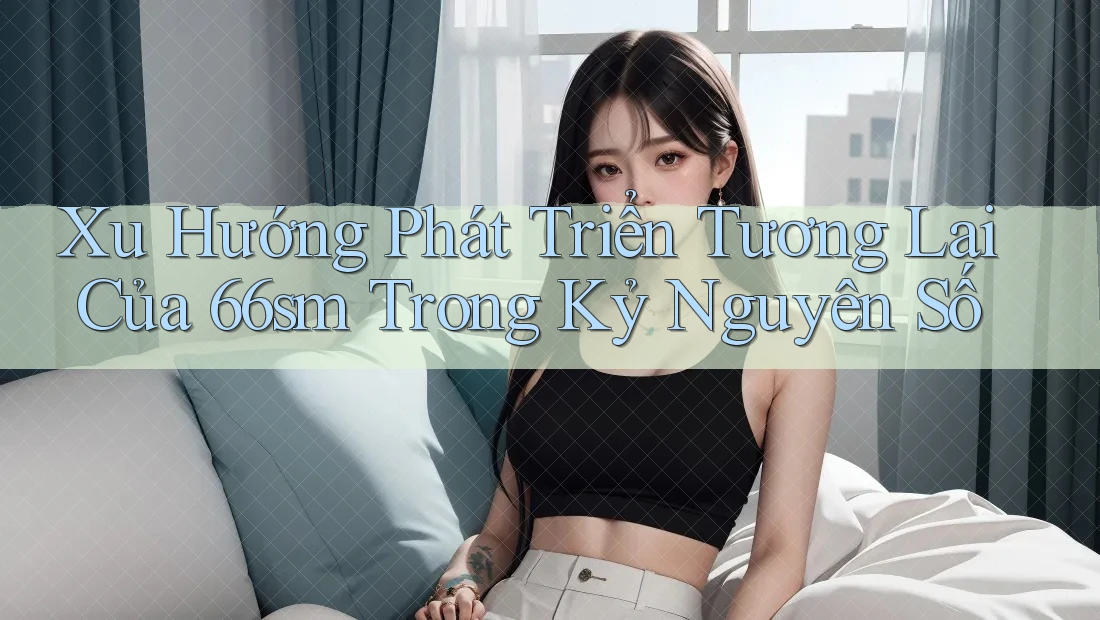 Xu Hướng Phát Triển Tương Lai Của 66sm Trong Kỷ Nguyên Số