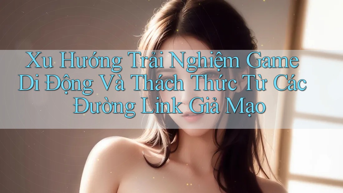 Xu Hướng Trải Nghiệm Game Di Động Và Thách Thức Từ Các Đường Link Giả Mạo