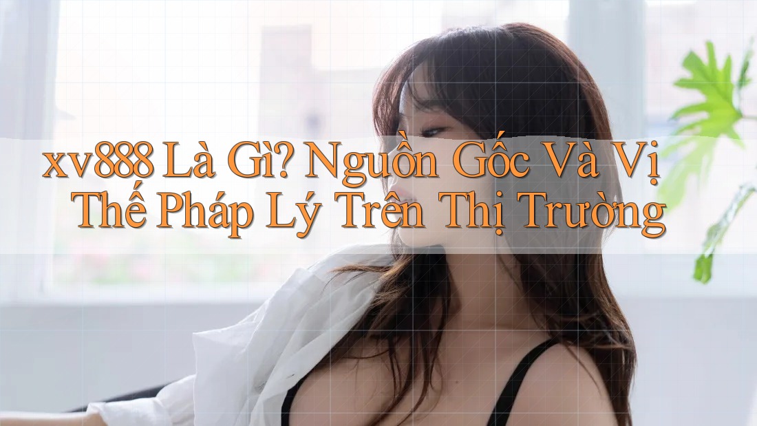 xv888 Là Gì? Nguồn Gốc Và Vị Thế Pháp Lý Trên Thị Trường