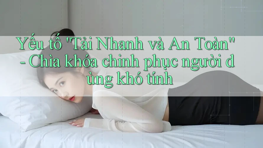 Yếu tố “Tải Nhanh và An Toàn” - Chìa khóa chinh phục người dùng khó tính